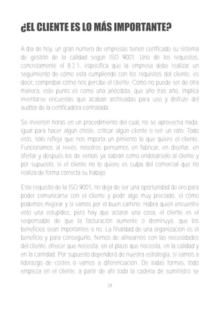 ¿EL CLIENTE ES LO MÁS IMPORTANTE?
A día de hoy, un gran número de empresas tienen certificado su sistema
de gestión de la calidad según ISO 9001. Uno de los requisitos,
concretamente el 8.2.1, especifica que la empresa debe realizar un
seguimiento de cómo está cumpliendo con los requisitos del cliente, es
decir, comprobar cómo nos percibe el cliente. Como no puede ser de otra
manera, este punto es como una anécdota, que año tras año, implica
inventarse encuestas que acaban archivadas para uso y disfrute del
auditor de la certificadora contratada.

Se invierten horas en un procedimiento del cual, no se aprovecha nada,
igual para hacer algún chiste, criticar algún cliente o reír un rato. Todo
esto, sólo refleja que nos importa un pimiento lo que quiere el cliente.
Funcionamos al revés, nosotros pensamos en fabricar, en diseñar, en
ofertar y después los de ventas ya sabrán como endosárselo al cliente y
por supuesto, si el cliente no lo quiere es culpa del comercial que no
realiza de forma correcta su trabajo.

Este requisito de la ISO 9001, no deja de ser una oportunidad de oro para
poder comunicarse con el cliente y pedir algo muy preciado, el cómo
podemos mejorar y si vamos por el buen camino. Habrá quién encuentre
esto una estupidez, pero hay que aclarar una cosa, el cliente es el
responsable de que la facturación aumente o disminuya, que los
beneficios sean importantes o no. La finalidad de una organización es el
beneficio y para conseguirlo, hemos de alinearnos con las necesidades
del cliente, ofrecer que necesita, en el plazo que necesita, en la calidad y
en la cantidad. Por supuesto dependerá de nuestra estrategia, si vamos a
liderazgo de costes o vamos a diferenciación. De todas formas, todo
empieza en el cliente, a partir de ahí toda la cadena de suministro se

                                    34
 
