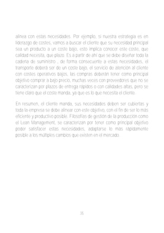 alinea con estas necesidades. Por ejemplo, si nuestra estrategia es en
liderazgo de costes, vamos a buscar el cliente que su necesidad principal
sea un producto a un coste bajo, esto implica conocer este coste, que
calidad necesita, que plazo. Es a partir de ahí que se debe diseñar toda la
cadena de suministro , de forma consecuente a estas necesidades, el
transporte deberá ser de un coste bajo, el servicio de atención al cliente
con costes operativos bajos, las compras deberán tener como principal
objetivo comprar a bajo precio, muchas veces con proveedores que no se
caracterizan por plazos de entrega rápidos o con calidades altas, pero se
tiene claro que el coste manda, ya que es lo que necesita el cliente.

En resumen, el cliente manda, sus necesidades deben ser cubiertas y
toda la empresa se debe alinear con este objetivo, con el fin de ser lo más
eficiente y productivo posible. Filosofías de gestión de la producción como
el Lean Management, se caracterizan por tener como principal objetivo
poder satisfacer estas necesidades, adaptarse lo más rápidamente
posible a los múltiples cambios que existen en el mercado.




                                    35
 