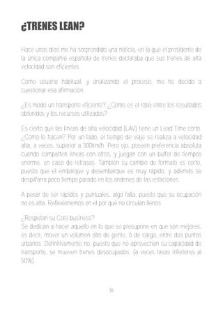 ¿TRENES LEAN?

Hace unos días me ha sorprendido una noticia, en la que el presidente de
la única compañía española de trenes declaraba que sus trenes de alta
velocidad son eficientes.

Como usuario habitual, y analizando el proceso, me he decido a
cuestionar esa afirmación.

¿Es modo un transporte eficiente? ¿Cómo es el ratio entre los resultados
obtenidos y los recursos utilizados?

Es cierto que las líneas de alta velocidad (LAV) tiene un Lead Time corto.
¿Cómo lo hacen? Por un lado, el tiempo de viaje se realiza a velocidad
alta, a veces, superior a 300km/h. Pero ojo, poseen preferencia absoluta
cuando comparten líneas con otros, y juegan con un buffer de tiempos
enorme, en caso de retrasos. También su cambio de formato es corto,
puesto que el embarque y desembarque es muy rápido, y además se
despilfarra poco tiempo parado en los andenes de las estaciones.

A pesar de ser rápidos y puntuales, algo falla, puesto que su ocupación
no es alta. Reflexionemos en el por qué no circulan llenos.

¿Respetan su Core business?
Se dedican a hacer aquello en lo que se presupone en que son mejores,
es decir, mover un volumen alto de gente, ó de carga, entre dos puntos
urbanos. Definitivamente no, puesto que no aprovechan su capacidad de
transporte, se mueven trenes desocupados. (a veces tasas inferiores al
50%).



                                   36
 