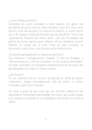 ¿Tienen enfoque al cliente?
Analizando los costes asociados a llevar vagones con gente, nos
percatamos de que la suma de coste energético, coste de la línea, coste
del tren, coste del personal y el canon de la estación, es mucho menor
que el de cualquier compañía área para trayectos de 600 km. Tienen más
capacidad de transporte por menos dinero. ¿Por que no adoptan una
política de precios agresiva para competir con las compañías aéreas?
Además, se cumple que el coste medio de cada circulación es
decreciente, a más trenes, más eficiente será la infraestructura.

¿Gestionan adecuadamente su cadena de suministro?
Sus estaciones, “estratégicamente situadas”, a 12km de Tarragona, a
15km de Antequera, a 5km de Puertollano, no son enclaves intermodales.
No están conectadas con transportes complementarios de frecuencia alta
para desplazar a los viajeros a núcleos urbanos.

¿Son flexibles?
En sus estaciones ofrecen servicios de parking con tarifas de abonos
competitivos, aunque lamentablemente sólo los ofertan en tramos
mensuales y para meses naturales.

Por tanto, a pesar de que creen que son eficientes, todavía se han
detectado las mencionadas oportunidades de mejora, que pueden ayudar
a la compañía a aumentar la su rentabilidad e incrementar el servicio al
cliente




                                   37
 