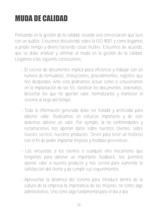 MUDA DE CALIDAD

Pensando en la gestión de la calidad, recordé una conversación que tuve
con un auditor. Estuvimos discutiendo sobre la ISO 9001 y como llegamos
a perder tiempo y dinero haciendo cosas inútiles. Estuvimos de acuerdo,
que se debe analizar y eliminar el muda en la gestión de la calidad.
Llegamos a las siguiente conclusiones:

   ­ El exceso de documentos implica poca eficiencia y trabajar con un
     número de formularios, instrucciones, procedimientos, registros que
     nos desbordan. Ante esto podríamos actuar como si estuviéramos
     en la implantación de las 5S; clasificar los documentos, ordenarlos,
     desechar los que no aportan valor, normalizarlos y mantener el
     sistema al largo del tiempo.

   ­ Toda la información generada debe ser tratada y archivada para
     obtener valor. Realizamos un esfuerzo importante y de este
     debemos obtener un valor. Por ejemplo, la no conformidades y
     reclamaciones nos aportan datos sobre nuestros clientes, sobre
     nuestro servicio, nuestros productos. Sirven para tener un histórico
     con el fin de poder implantar mejoras y medidas preventivas.

   ­ Las encuestas a los clientes o cualquier otro mecanismo que
     tengamos para obtener un importante feedback, nos permitirá
     aportar valor a nuestro producto y nos servirá para aumentar la
     satisfacción del cliente y de cumplir sus requerimientos.

   ­ Aprovechar la dinámica del sistema para introducir dentro de la
     cultura de la empresa la importancia de las mejoras, no como algo
     administrativo, sino como algo fundamental para el día a día.

                                   38
 