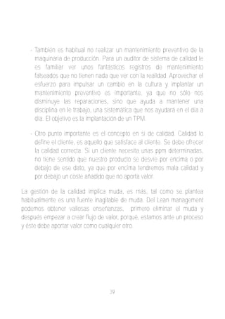 ­ También es habitual no realizar un mantenimiento preventivo de la
     maquinaria de producción. Para un auditor de sistema de calidad le
     es familiar ver unos fantásticos registros de mantenimiento
     falseados que no tienen nada que ver con la realidad. Aprovechar el
     esfuerzo para impulsar un cambio en la cultura y implantar un
     mantenimiento preventivo es importante, ya que no sólo nos
     disminuye las reparaciones, sino que ayuda a mantener una
     disciplina en le trabajo, una sistemática que nos ayudará en el día a
     día. El objetivo es la implantación de un TPM.

   ­ Otro punto importante es el concepto en si de calidad. Calidad lo
     define el cliente, es aquello que satisface al cliente. Se debe ofrecer
     la calidad correcta. Si un cliente necesita unas ppm determinadas,
     no tiene sentido que nuestro producto se desvíe por encima o por
     debajo de ese dato, ya que por encima tendremos mala calidad y
     por debajo un coste añadido que no aporta valor.

La gestión de la calidad implica muda, es más, tal como se plantea
habitualmente es una fuente inagitable de muda. Del Lean management
podemos obtener valiosas enseñanzas, primero eliminar el muda y
después empezar a crear flujo de valor, porqué, estamos ante un proceso
y éste debe aportar valor como cualquier otro.




                                    39
 