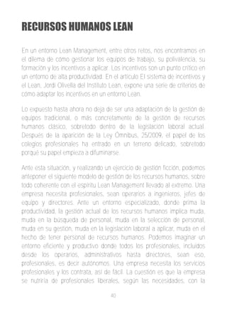 RECURSOS HUMANOS LEAN

En un entorno Lean Management, entre otros retos, nos encontramos en
el dilema de cómo gestionar los equipos de trabajo, su polivalencia, su
formación y los incentivos a aplicar. Los incentivos son un punto crítico en
un entorno de alta productividad. En el artículo El sistema de incentivos y
el Lean, Jordi Olivella del Instituto Lean, expone una serie de criterios de
cómo adaptar los incentivos en un entorno Lean.

Lo expuesto hasta ahora no deja de ser una adaptación de la gestión de
equipos tradicional, o más concretamente de la gestión de recursos
humanos clásico, sobretodo dentro de la legislación laboral actual.
Después de la aparición de la Ley Ómnibus, 25/2009, el papel de los
colegios profesionales ha entrado en un terreno delicado, sobretodo
porqué su papel empieza a difuminarse.

Ante esta situación, y realizando un ejercicio de gestión ficción, podemos
anteponer el siguiente modelo de gestión de los recursos humanos, sobre
todo coherente con el espíritu Lean Management llevado al extremo. Una
empresa necesita profesionales, sean operarios a ingenieros, jefes de
equipo y directores. Ante un entorno especializado, donde prima la
productividad, la gestión actual de los recursos humanos implica muda,
muda en la búsqueda de personal, muda en la selección de personal,
muda en su gestión, muda en la legislación laboral a aplicar, muda en el
hecho de tener personal de recursos humanos. Podemos imaginar un
entorno eficiente y productivo donde todos los profesionales, incluidos
desde los operarios, administrativos hasta directores, sean eso,
profesionales, es decir autónomos. Una empresa necesita los servicios
profesionales y los contrata, así de fácil. La cuestión es que la empresa
se nutriría de profesionales liberales, según las necesidades, con la

                                    40
 