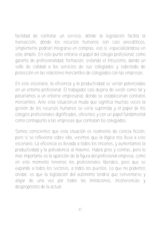 facilidad de contratar un servicio, dónde la legislación facilita la
transacción, dónde los recursos humanos son casi anecdóticos,
simplemente podrían integrarse en compras, eso sí, especializándose en
este ámbito. En este punto entraría el papel del colegio profesional, como
garante de profesionalidad, formación, evitando el intrusismo, dando un
sello de calidad a los servicios de sus colegiados y sobretodo de
protección en las relaciones mercantiles de colegiados con las empresas.

En este escenario, la eficiencia y la productividad se verían potenciadas
en un entorno profesional. El trabajador casi dejaría de existir como tal y
pasaríamos a un entorno empresarial, donde se establecerían contratos
mercantiles. Ante esta situación,el muda que significa muchas veces la
gestión de los recursos humanos se vería suprimida y el papel de los
colegios profesionales dignificados, eficientes y con un papel fundamental
como contrapunto a las empresas que contratan los colegiados.

Somos conscientes que esta situación es realmente de ciencia ficción,
pero si se reflexiona sobre ella, veremos que la lógica nos lleva a este
escenario. La eficiencia es llevada a todos los rincones, y aumentamos la
productividad y la polivalencia al máximo. Habrá pros y contras, pero lo
más importante es la aparición de la figura del profesional­empresa, como
en este momento tenemos los profesionales liberales, pero que se
expande a todos los sectores, a todos los puestos. Lo que no podemos
olvidar, es que la legislación del autónomo tendría que reinventarse y
atajar de una vez por todas las limitaciones, incoherencias y
despropósitos de la actual.



                                    41
 