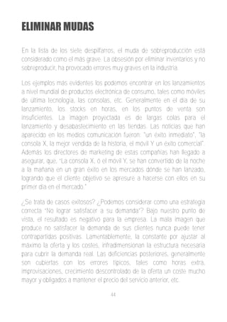 ELIMINAR MUDAS

En la lista de los siete despilfarros, el muda de sobreproducción está
considerado como el más grave. La obsesión por eliminar inventarios y no
sobreproducir, ha provocado errores muy graves en la industria.

Los ejemplos más evidentes los podemos encontrar en los lanzamientos
a nivel mundial de productos electrónica de consumo, tales como móviles
de última tecnología, las consolas, etc. Generalmente en el día de su
lanzamiento, los stocks en horas, en los puntos de venta son
insuficientes. La imagen proyectada es de largas colas para el
lanzamiento y desabastecimiento en las tiendas. Las noticias que han
aparecido en los medios comunicación fueron: "un éxito inmediato", "la
consola X, la mejor vendida de la historia, el móvil Y un éxito comercial".
Además los directores de marketing de estas compañías han llegado a
asegurar, que, “La consola X, ó el móvil Y, se han convertido de la noche
a la mañana en un gran éxito en los mercados dónde se han lanzado,
logrando que el cliente objetivo se apresure a hacerse con ellos en su
primer día en el mercado."

¿Se trata de casos exitosos? ¿Podemos considerar como una estrategia
correcta “No lograr satisfacer a su demanda”? Bajo nuestro punto de
vista, el resultado es negativo para la empresa. La mala imagen que
produce no satisfacer la demanda de sus clientes nunca puede tener
contrapartidas positivas. Lamentablemente, la constante por ajustar al
máximo la oferta y los costes, infradimensionan la estructura necesaria
para cubrir la demanda real. Las deficiencias posteriores, generalmente
son cubiertas con los errores típicos, tales como horas extra,
improvisaciones, crecimiento descontrolado de la oferta un coste mucho
mayor y obligados a mantener el precio del servicio anterior, etc.

                                    44
 
