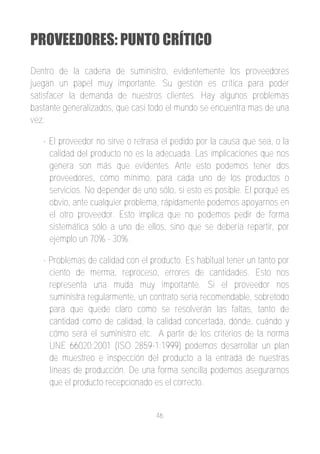 PROVEEDORES: PUNTO CRÍTICO
Dentro de la cadena de suministro, evidentemente los proveedores
juegan un papel muy importante. Su gestión es crítica para poder
satisfacer la demanda de nuestros clientes. Hay algunos problemas
bastante generalizados, que casi todo el mundo se encuentra mas de una
vez:

   ­ El proveedor no sirve o retrasa el pedido por la causa que sea, o la
     calidad del producto no es la adecuada. Las implicaciones que nos
     genera son más que evidentes. Ante esto podemos tener dos
     proveedores, cómo mínimo, para cada uno de los productos o
     servicios. No depender de uno sólo, si esto es posible. El porqué es
     obvio, ante cualquier problema, rápidamente podemos apoyarnos en
     el otro proveedor. Esto implica que no podemos pedir de forma
     sistemática sólo a uno de ellos, sino que se debería repartir, por
     ejemplo un 70% ­ 30%.

   ­ Problemas de calidad con el producto. Es habitual tener un tanto por
     ciento de merma, reproceso, errores de cantidades. Esto nos
     representa una muda muy importante. Si el proveedor nos
     suministra regularmente, un contrato seria recomendable, sobretodo
     para que quede claro como se resolverán las faltas, tanto de
     cantidad como de calidad, la calidad concertada, dónde, cuándo y
     cómo será el suministro etc. A partir de los criterios de la norma
     UNE 66020:2001 (ISO 2859­1:1999) podemos desarrollar un plan
     de muestreo e inspección del producto a la entrada de nuestras
     líneas de producción. De una forma sencilla podemos asegurarnos
     que el producto recepcionado es el correcto.


                                   46
 