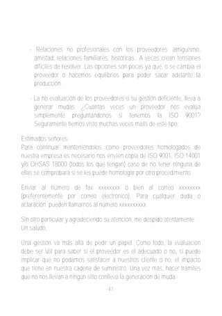 ­ Relaciones no profesionales con los proveedores; amiguismo,
     amistad, relaciones familiares, históricas.. A veces crean tensiones
     difíciles de resolver. Las opciones son pocas ya que, o se cambia el
     proveedor o hacemos equilibrios para poder sacar adelante la
     producción.

   ­ La no evaluación de los proveedores o su gestión deficiente, lleva a
     generar mudas. ¿Cuántas veces un proveedor nos evalúa
     simplemente preguntándonos si tenemos la ISO 9001?
     Seguramente hemos visto muchas veces mails de este tipo:

Estimados señores:
Para continuar manteniéndolos como proveedores homologados de
nuestra empresa es necesario nos envíen copia de ISO 9001, ISO 14001
y/o OHSAS 18000 (todos los que tengan) caso de no tener ninguna de
ellas se comprobará si se les puede homologar por otro procedimiento.

Enviar al número de fax xxxxxxxx o bien al correo xxxxxxxx
(preferentemente por correo electrónico). Para cualquier duda o
aclaración pueden llamarnos al número xxxxxxxxxx.

Sin otro particular y agradeciendo su atención, me despido atentamente.
Un saludo,

Una gestión va más allá de pedir un papel. Como todo, la evaluación
debe ser útil para saber si el proveedor es el adecuado o no, si puede
implicar que no podamos satisfacer a nuestros cliente o no, el impacto
que tiene en nuestra cadena de suministro. Una vez más, hacer trámites
que no nos llevan a ningún sitio conlleva la generación de muda.
                                   47
 