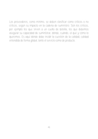 Los proveedores, como mínimo, se deben clasificar como críticos o no
críticos, según su impacto en la cadena de suministro. Son los críticos,
por ejemplo los que sirven a un cuello de botella, los que debemos
asegurar su capacidad de suministrar, dónde, cuándo, el qué y cómo lo
queremos. Es aquí dónde debe incidir la cuestión de la calidad, calidad
entendida de forma global, tanto el servicio como de producto.




                                   48
 