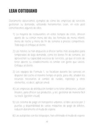 LEAN COTIDIANO

Diariamente observamos ejemplos de cómo las empresas de servicios
gestionan su demanda, utilizando herramientas Lean, en este post
comentaremos algunos de ellos.

   1) La mayoría de restaurantes en estos tiempos de crisis, ofrecen
     aparte de su común menú del día, las formulas de menú infantil,
     menú de noche y menú de fin de semana a precios competitivos.
     Todo bajo el enfoque al cliente.

   2) Los hoteles se han dispuesto a ofrecer tarifas más asequibles para
     temporadas de baja demanda, como los bonos fin de semana, así
     aprovechan su capacidad excesiva de servicios, ya que el coste de
     tener abierto su establecimiento es similar con gente que vacios.
     Enfoque al cliente.

   3) Los equipos de Formula 1, se focalizan durante las carreras en
     disponer del coche el máximo tiempo en pista, para ello, añaden los
     recursos necesarios al cambio de ruedas, repostaje y otros
     elementos, es decir, aplican smed.

   4) Las empresas de distribución tienden a no tener almacenes, utilizan
     lineales, para ofrecer sus productos, y así, gestionar de manera fácil
     su stock. (gestión visual)

   5) Los sistema de pago en transportes urbanos, el libre acceso por 2
     puertas y disponibilidad de varias máquinas de pago de billetes,
     reducen diariamente el muda de espera.

   6) Las autopistas con los telepeajes, han eliminado el muda de espera

                                    49
 