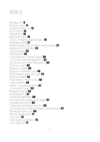 ÍNDICE

Introducción 8
El primer paso 11
Ya llamará otra vez 13
Por si acaso 15
Polivalencia 16
Rotura de stock 18
Costes: Horarios superflexibles 19
Improductividad 21
Productividad y las jornadas maratonianas 22
Muda en los hospitales 24
Comunicación 26
Planificación 28
Comunicación: El primer paso 30
¿Crisis en Lean Management? 32
¿El cliente es lo más importante? 34
¿Trenes Lean? 36
Muda de calidad 38
Recursos humanos Lean 40
Ocho razones para ser Lean 42
Eliminar mudas 44
Proveedores: Punto crítico 46
Lean cotidiano 49
Ventas. La punta de lanza 51
¿Formación Lean? 53
Atrapar la causa 55
Actitud positiva 57
Competitividad fabril 59
Prevención de riesgos arriesgada 61
Toma de decisiones 63
Cadena d suministros en crisis 65
¿Crisis de qué? Productividad y competitividad 67
Deslocalización Lean 69
Más deslocalización 71
Lean man 73
Esos mudas cotidianos 75
Lean siglo XXI 77

                                    5
 