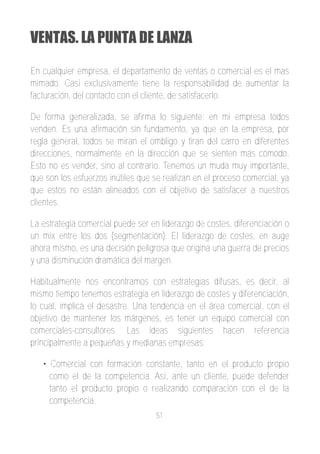 VENTAS. LA PUNTA DE LANZA

En cualquier empresa, el departamento de ventas o comercial es el mas
mimado. Casi exclusivamente tiene la responsabilidad de aumentar la
facturación, del contacto con el cliente, de satisfacerlo.

De forma generalizada, se afirma lo siguiente: en mi empresa todos
venden. Es una afirmación sin fundamento, ya que en la empresa, por
regla general, todos se miran el ombligo y tiran del carro en diferentes
direcciones, normalmente en la dirección que se sienten más cómodo.
Esto no es vender, sino al contrario. Tenemos un muda muy importante,
que son los esfuerzos inútiles que se realizan en el proceso comercial, ya
que estos no están alineados con el objetivo de satisfacer a nuestros
clientes.

La estrategia comercial puede ser en liderazgo de costes, diferenciación o
un mix entre los dos (segmentación). El liderazgo de costes, en auge
ahora mismo, es una decisión peligrosa que origina una guerra de precios
y una disminución dramática del margen.

Habitualmente nos encontramos con estrategias difusas, es decir, al
mismo tiempo tenemos estrategia en liderazgo de costes y diferenciación,
lo cual, implica el desastre. Una tendencia en el área comercial, con el
objetivo de mantener los márgenes, es tener un equipo comercial con
comerciales­consultores. Las ideas siguientes hacen referencia
principalmente a pequeñas y medianas empresas:

   • Comercial con formación constante, tanto en el producto propio
     como el de la competencia. Así, ante un cliente, puede defender
     tanto el producto propio o realizando comparación con el de la
     competencia.
                                   51
 