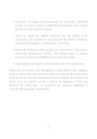 • Motivación. El trabajo comercial puede ser estresante, sobretodo
     cuando se marcan objetivos totalmente inverosímiles, que lo único
     que hacen es desmotivar al equipo.

   • Tener un equipo de soporte comercial que da soporte a los
     comerciales, por ejemplo en la realización de ofertas complejas,
     seguimiento de pedidos, reclamaciones, entre otras.

   • Política de incentivos simple y justa. Los incentivos no sólo para los
     comerciales propiamente dichos, sino también para el soporte
     comercial, ya que estos también forman parte del equipo.

   • Cada integrante del soporte comercial lleva dos o tres comerciales.

Dentro de la filosofía Lean Management, deberíamos evitar cualquier
muda y como hemos visto, el primer muda es la falta de alineación de los
esfuerzos de los diversos departamento con el objetivo de satisfacer al
cliente. Este es el primer escollo a superar. El siguiente es tener una
dirección de ventas que no despilfarre los recursos, sobretodo el
recursos más apreciado; las personas.




                                    52
 