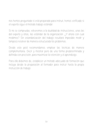 nos hemos preguntado si está preparado para instruir, hemos verificado si
el experto sigue el método trabajo estándar.

Si no se comprueba, volveremos a la dualidad de instrucciones, unas las
del experto y otras, las estándar de la organización. ¿Y ahora con cual
medimos? Sin estandarización del trabajo resultará imposible medir y
tampoco resolver de manera estructurada los problemas.

Desde este post recomendamos emplear las técnicas de manera
complementaria. Decir y mostrar pero de una forma predeterminada y
definida con precisión, para maximizar la retención y el aprendizaje.

Para ello debemos de, establecer un método adecuado de formación que
incluya desde la preparación al formador para instruir hasta la propia
instrucción de trabajo




                                   54
 