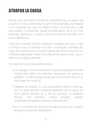 ATRAPAR LA CAUSA

Muchas veces achacamos el origen de un problema muy a la ligera. Hay
un paro en la línea, claro porque la gente está despistada, una máquina
se ha estropeado, por supuesto trabaja 24 horas. La causa raíz es algo
más complejo y normalmente queda escondida detrás de un sin fin de
problemas, apariencias, secuelas, se queda en medio de una niebla, en la
cual se debe buscar.

Como seres humanos, tenemos tendencia a simplificar las cosas, si algo
se rompe es que un manazas lo ha roto. La búsqueda sistemática del
origen de un problema nos sirve para mejorar, para eliminar la causa raíz,
en definitiva para poder mejorar la satisfacción de nuestro cliente, que en
definitiva es el objetivo principal.

Hay varias técnicas de búsqueda de causas:

   • Los 5 porqué. Esta técnica consiste en plantear preguntas de forma
     iterativa para explorar las relaciones causa­efecto que genera un
     problema. Se trata de preguntar por qué como mínimo cinco veces,
     hasta llegar a la causa raíz.

   • Diagrama de Ishikawa. Es una representación gráfica sencilla que
     nos sirve para relacionar el problema planteado con las causas. De
     forma general tenemos las 5 Ms que provocan un problema:
     material,   man      (hombre),     method    (método),    machine
     (mantenimiento/máquina) y medium (medioambiente).

   • 8 D. Es una técnica de resolución de problemas pero con el objetivo
     de buscar la causa raíz del problema.


                                    55
 