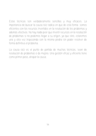 Estas técnicas son verdaderamente sencillas y muy eficaces. La
importancia de buscar la causa raíz radica en que de esta forma somos
eficientes con los recursos invertidos en la resolución de los problemas y
además efectivos. No hay nada peor que invertir recursos en la resolución
de problemas si no podemos llegar a su origen, ya que sinó, estaremos
una y otra vez tropezando con la misma piedra sin poder resolver de
forma definitiva el problema.

La causa raíz es el punto de partida de muchas técnicas, sean de
resolución de problemas o de mejora. Una gestión eficaz y eficiente tiene
como primer paso, atrapar la causa.




                                   56
 