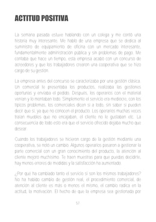 ACTITUD POSITIVA

La semana pasada estuve hablando con un colega y me contó una
historia muy interesante. Me habló de una empresa que se dedica al
suministro de equipamiento de oficina con un mercado interesante,
fundamentalmente administración pública y sin problemas de pago. Me
contaba que hace un tiempo, esta empresa acabó con un concurso de
acreedores y que los trabajadores crearon una cooperativa que se hizo
cargo de su gestión.

La empresa antes del concurso se caracterizaba por una gestión clásica.
Un comercial te presentaba los productos, realizaba las gestiones
oportunas y enviaba el pedido. Después, los operarios con el material
venían y lo montaban todo. Simplemente el servicio era mediocre, con los
típicos problemas, los comerciales dicen si a todo, sin saber si pueden
decir que si, ya que no conocen el producto. Los operarios muchas veces
traían muebles que no encajaban, el cliente no le gustaban etc. La
consecuencia de todo esto era que el servicio ofrecido dejaba mucho que
desear.

Cuando los trabajadores se hicieron cargo de la gestión mediante una
cooperativa, se notó un cambio. Algunos operarios pasaron a gestionar la
parte comercial con un gran conocimiento del producto, la atención al
cliente mejoró muchísimo. Te traen muestras para que puedas decidirte,
hay menos errores de medidas y la satisfacción ha aumentado.

¿Por qué ha cambiado tanto el servicio si son los mismos trabajadores?
No ha habido cambio de gestión real, el procedimiento comercial, de
atención al cliente es más o menos el mismo, el cambio radica en la
actitud, la motivación. El hecho de que la empresa sea gestionada por

                                   57
 
