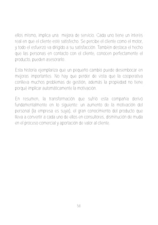 ellos mismo, implica una mejora de servicio. Cada uno tiene un interés
real en que el cliente esté satisfecho. Se percibe el cliente como el motor,
y todo el esfuerzo va dirigido a su satisfacción. También destaca el hecho
que las personas en contacto con el cliente, conocen perfectamente el
producto, pueden asesorarlo.

Esta historia ejemplariza que un pequeño cambio puede desembocar en
mejoras importantes. No hay que perder de vista que la cooperativa
conlleva muchos problemas de gestión, además la propiedad no tiene
porqué implicar automáticamente la motivación.

En resumen, la transformación que sufrió esta compañía derivó
fundamentalmente en lo siguiente; un aumento de la motivación del
personal (la empresa es suya), el gran conocimiento del producto que
lleva a convertir a cada uno de ellos en consultores, disminución de muda
en el proceso comercial y aportación de valor al cliente.




                                    58
 