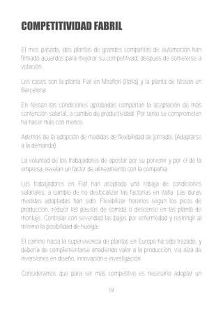 COMPETITIVIDAD FABRIL

El mes pasado, dos plantas de grandes compañías de automoción han
firmado acuerdos para mejorar su competitivad, después de someterse a
votación.

Los casos son la planta Fiat en Mirafiori (Italia) y la planta de Nissan en
Barcelona.

En Nissan las condiciones aprobadas comportan la aceptación de más
contención salarial, a cambio de productividad. Por tanto se comprometen
ha hacer más con menos.

Además de la adopción de medidas de flexibilidad de jornada. (Adaptarse
a la demanda).

La voluntad de los trabajadores de apostar por su porvenir y por el de la
empresa, revelan un factor de alineamiento con la compañía.

Los trabajadores en Fiat han aceptado una rebaja de condiciones
salariales, a cambio de no deslocalizar las factorías en Italia. Las duras
medidas adoptadas han sido: Flexibilizar horarios según los picos de
producción, reducir las pausas de comida o descanso en las planta de
montaje. Controlar con severidad las bajas por enfermedad y restringir al
mínimo la posibilidad de huelga.

El camino hacia la supervivencia de plantas en Europa ha sido trazado, y
debería de complementarse añadiendo valor a la producción, vía alza de
inversiones en diseño, innovación e investigación.

Consideramos que para ser más competitivo es necesario adoptar un

                                    59
 