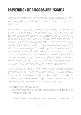 PREVENCIÓN DE RIESGOS ARRIESGADA
Desde que se aprobó la ley de prevención de riesgos laborales, 31/1995,
su gestión, implantación y desarrollo ha sido un cúmulo de despropósitos
e ineficacia.

Si uno revisa la ley podrá comprobar la dificultad de su cumplimiento.
Esta dificultad se le añade la visión general que hay respecto esta ley;
que es un coste, sólo un coste directo. Cualquier acción se considera una
forma poco sutil de tirar el dinero. ¿Para que necesitamos prevenir un
accidente, si nunca ha habido un accidente? ¿Porqué debemos proteger
esa prensa para evitar que cualquier ponga los dedos donde no debe? Si
sólo hace falta que uno vaya con cuidado y ya está. La perversión es de
una magnitud realmente alarmante, además, el ser humano parece sólo
capaz de racionalizar los costes directos, el beneficio inmediato. Está
claro que la correcta gestión genera beneficios a largo plazo, como
mucho a medio, pero casi nunca a corto. Ahí radica el problema, invertir
en algo, que no da un beneficio inmediato, al menos aparentemente.

La gestión que se lleva a cabo ahora mismo es una verdadera
generadora de muda. Estamos derrochando tiempo y dinero en gestionar
la prevención. Derrochamos porqué la gran mayoría de empresas
contratan un servicio de prevención ajeno, con el coste que supone, al
cual, no se le hace ningún caso, invertimos tiempo para nada.

¿Qué supone esta forma de actuar?
  • Incumplimiento de la ley, con las consiguientes multas por parte de
    inspección de trabajo.

     • Desmotivación del trabajador. Este siente que no vale nada, que

                                   61
 