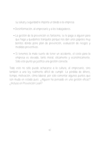 su salud y seguridad le importa un bledo a la empresa.

   • Desinformación, al empresario y a los trabajadores.

   • La gestión de la prevención es fantasma, se le paga a alguien para
     que haga y quedamos tranquilos porqué nos dan unos papeles muy
     bonitos donde pone plan de prevención, evaluación de riesgos y
     medidas preventivas.

   • Si tenemos la mala suerte de tener un accidente, el coste para la
     empresa es elevado, tanto moral, éticamente y económicamente.
     Sólo este punto ya justifica una gestión correcta.

Todo esto no sólo puede achacarse a la cultura, al empresario, sino
también a una ley realmente difícil de cumplir. La pérdida de dinero,
tiempo, motivación, clima laboral, por sólo comentar algunos puntos que
son muda en estado puro. ¿Alguien ha pensado en una gestión eficaz?
¿Incluso en Prevención Lean?




                                   62
 