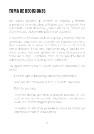 TOMA DE DECISIONES

Ante algunas decisiones de directores de pequeñas y medianas
empresas, nos vienen a la cabeza calificativos como; incompetente, fuera
de la realidad, suicida, desastroso. ¿Cómo puede ser que personas que
dirigen empresas, estén tomando decisiones tan discutibles?

Si analizamos el funcionamiento de las pequeñas y medianas empresas
veremos que, seguramente, los comentarios que listábamos antes no se
alejan demasiado de la realidad. El problema es como se estructura la
toma de decisiones. En las pimes habitualmente hay la figura del amo­
director, es decir, la persona capitalista que ha creado la empresa es la
misma que la dirige. El problema radica en que para todo tipo de
problemas o escenarios es ella la que toma una decisión.

Hay algunos factores a tener en cuenta cuando nos enfrentamos a una
decisión:

   ­ En primer lugar se debe analizar el problema y comprenderlo.

   ­ Tener claros los criterios o mejor dicho, los aspectos importantes.

   ­ Definir las prioridades.

   ­ Desarrollar diversas alternativas al problema planteado. En este
     punto es importante la creatividad. Hay técnicas conocidas como
     puede ser el brainstorming para generar ideas.

   ­ Se evalúan las alternativas generadas en base a los criterios que
     habíamos expresado en un paso anterior.


                                    63
 