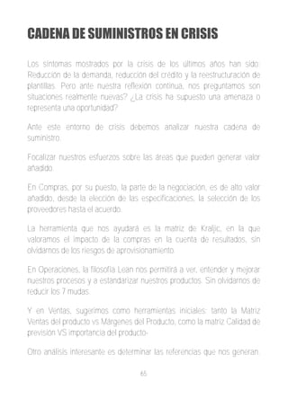 CADENA DE SUMINISTROS EN CRISIS

Los síntomas mostrados por la crisis de los últimos años han sido:
Reducción de la demanda, reducción del crédito y la reestructuración de
plantillas. Pero ante nuestra reflexión continua, nos preguntamos son
situaciones realmente nuevas? ¿La crisis ha supuesto una amenaza o
representa una oportunidad?

Ante este entorno de crisis debemos analizar nuestra cadena de
suministro.

Focalizar nuestros esfuerzos sobre las áreas que pueden generar valor
añadido.

En Compras, por su puesto, la parte de la negociación, es de alto valor
añadido, desde la elección de las especificaciones, la selección de los
proveedores hasta el acuerdo.

La herramienta que nos ayudará es la matriz de Kraljic, en la que
valoramos el impacto de la compras en la cuenta de resultados, sin
olvidarnos de los riesgos de aprovisionamiento.

En Operaciones, la filosofía Lean nos permitirá a ver, entender y mejorar
nuestros procesos y a estandarizar nuestros productos. Sin olvidarnos de
reducir los 7 mudas.

Y en Ventas, sugerimos como herramientas iníciales: tanto la Matriz
Ventas del producto vs Márgenes del Producto, como la matriz Calidad de
previsión VS importancia del producto­

Otro análisis interesante es determinar las referencias que nos generan.

                                   65
 