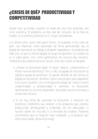 ¿CRISIS DE QUÉ? PRODUCTIVIDAD Y
COMPETITIVIDAD

Desde hace ya tiempo estamos en medio de una crisis profunda, una
crisis sistémica. El problema va más allá del consumo, de la falta de
crédito, es el sistema económico en si, el que está fallando.

Los últimos años, quien más quien menos, ha acabado en las colas de
paro. Las empresas están aduciendo, de forma generalizada, que la
bajada de facturación les obliga a despedir trabajadores. El problema de
todo esto, es que se intenta apagar un fuego con gasolina. La cuestión no
es si sobra gente, sino, como optimizamos los recursos que tenemos.
Tendríamos que analizar diversas causas, antes de realizar un despido:

   • ¿Porqué la facturación baja? O mejor todavía, ¿mantenemos el
     mismo nivel de beneficios? Por sí sólo, la bajada de facturación no
     significa bajada de beneficios. Se puede afrontar de dos formas la
     bajada de facturación; disminuir costes estructurales para adaptarlos
     a la nueva situación, con el consiguiente peligro de reducir nuestra
     competitividad y productividad o aumentar la facturación
     optimizando los recursos disponibles, buscando nuevos mercados y
     siendo más eficaces.

   • Si no hay forma de aumentar la facturación o mantener los
     beneficios, tendríamos que analizar si los productos que estamos
     produciendo, distribuyendo y vendiendo, son los adecuados, si
     nuestro cliente los necesita, si el mercado los reclama. Podemos
     encontrarnos que la situación haya cambiado, y el producto que
     antes tenía salida, ahora no la tenga.

                                   67
 