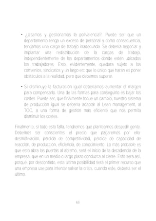• ¿Usamos y gestionamos la polivalencia?. Puede ser que un
     departamento tenga un exceso de personal y como consecuencia,
     tengamos una carga de trabajo inadecuada. Se debería negociar y
     implantar una redistribución de la cargas de trabajo,
     independientemente de los departamentos donde estén ubicados
     los trabajadores. Esto, evidentemente, quedara sujeto a los
     convenios, sindicatos y un largo etc que lo único que harán es poner
     obstáculos a la realidad, pero que debemos superar.

   • Si disminuye la facturación igual deberíamos aumentar el margen
     para compensarlo. Una de las formas para conseguirlo es bajar los
     costes. Puede ser, que finalmente toque un cambio, nuestro sistema
     de producción igual se debería adaptar al Lean management, al
     TOC, a una forma de gestión más eficiente que nos permita
     disminuir los costes.

Finalmente, si todo esto falla, tendremos que plantearnos despedir gente.
Debemos ser conscientes el precio que pagaremos por ello;
desmotivación, pérdida de competitividad, pérdida de capacidad de
reacción, de producción, eficiencia, de conocimiento. Lo más probable es
que esto abra las puertas al abismo, será el inicio de la decadencia de la
empresa, que en un medio o largo plazo conduzca al cierre. Esto será así,
porqué, por descontado, esta última posibilidad será el primer recurso que
una empresa use para intentar salvar la crisis, cuando este, debería ser el
último.




                                    68
 