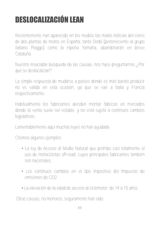 DESLOCALIZACIÓN LEAN
Recientemente han aparecido en los medios las malas noticias del cierre
de dos plantas de motos en España, tanto Derbi (perteneciente al grupo
italiano Piaggo) como la nipona Yamaha, abandonarán en breve
Cataluña.

Nuestro insaciable búsqueda de las causas, nos hace preguntarnos ¿Por
qué se deslocalizan?

La simple respuesta de mudarse a países donde es más barato producir
no es valida en esta ocasión, ya que se van a Italia y Francia
respectivamente.

Habitualmente los fabricantes deciden montar fábricas en mercados
dónde la venta suele ser estable, y no está sujeta a continuos cambios
legislativos.

Lamentablemente aquí muchas leyes no han ayudado.

Citemos algunos ejemplos:

   • La ley de Acceso al Medio Natural que prohíbe casi totalmente el
     uso de motocicletas off­road, cuyos principales fabricantes también
     son nacionales.

   • Los continuos cambios en el tipo impositivo del Impuesto de
     emisiones de CO2.

   • La elevación de la edad de acceso al ciclomotor: de 14 a 15 años.

Otras causas, no menores, seguramente han sido:
                                   69
 