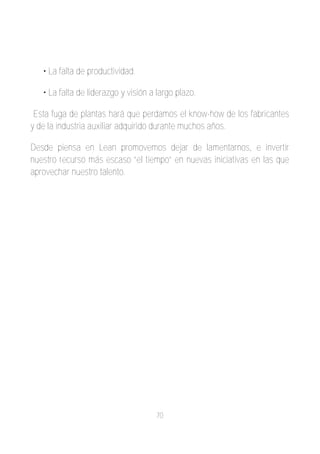 • La falta de productividad.

   • La falta de liderazgo y visión a largo plazo.

 Esta fuga de plantas hará que perdamos el know­how de los fabricantes
y de la industria auxiliar adquirido durante muchos años.

Desde piensa en Lean promovemos dejar de lamentarnos, e invertir
nuestro recurso más escaso “el tiempo” en nuevas iniciativas en las que
aprovechar nuestro talento.




                                     70
 