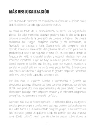 MÁS DESLOCALIZACIÓN
Con el ánimo de polemizar con mi compañero acerca de su artículo sobre
la deslocalización, añado algunas reflexiones más.

La razón de fondo de la deslocalización de Derbi es seguramente
política. En estos momentos cualquier gobierno hace lo que puede para
colgarse la medalla de la generación de puestos de trabajo. Derbi está
controlada por Piaggio, compañía italiana, y por descontado, la
fabricación se traslada a Italia. Seguramente esta compañía habrá
recibido incentivos interesantes del gobierno Italiano como para que la
productividad pase a un segundo término. Es, en este punto, dónde la
flaqueza del tejido empresarial catalán y español destaca. Hay una
tendencia importante a que no haya realmente grandes empresas de
capital español o catalán, que las hay, pero, por razones históricas y
sociales el capital está en manos de unas pocas familias. Esto produce
una especie de limitador a la generación de grandes empresas, sobretodo
en la inversión, y de la capacidad de emprender.

Por otro lado, el esfuerzo debería ir encaminado a generar las
condiciones para que el hueco sea llene con otras empresas, por ejemplo
OSSA, con productos muy especializados y de gran calidad. Crear las
condiciones para que estas empresas crezcan y se conviertan en grandes
compañías, representa una inversión de futuro.

La inercia nos lleva al sentido contrario. La opinión pública y los agentes
sociales presionan para que las empresas que quieren deslocalizarse no
lo puedan hacer. Es un contrasentido peligroso ya que, si no tenemos un
libre mercado ¿cómo un gobierno puede no permitir que una empresa
vaya dónde quiera?, ¿con que derecho se pagan subvenciones a

                                    71
 