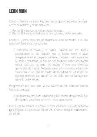 LEAN MAN

Como profesional del Lean, hay dos hechos que no debemos de negar
acerca de nosotros y de las empresas:
1. Más del 95% de nuestra masa corporal es agua.
2. Más del 95% de las actividades de la empresa consisten en mudas.

Entonces, ¿cómo presentar un diagnóstico lleno de mudas a la alta
dirección? Tendremos dos opciones:

   1) Utilizando la razón y la lógica. Explicar que los mudas
     generalizados en los negocios son un hecho, como el agua
     omnipresente en el cuerpo es un hecho. Decirles, que la obtención
     de malos resultados, deben de ser recibidos como una buena
     noticia. Después de todo, los mudas ofrecen una tremenda
     oportunidad de mejora. Podemos apelar a los números y decir que
     reduciendo en un 30% los mudas de la cadena de suministro, se
     lograrán disminuir los costes en un 30%, con el consiguiente
     aumento de beneficios.

Pongamos los pies en la tierra, ya que avances de este calibre no son tan
fáciles de conseguir.

   2) Utilizando nuestra parte emocional, y no racional, descubrimos que
     el verdadero desafío no es técnico ­ es el organizativo.

Esto puede no ser fácil. Cuando el director financiero ha estado luchando
para mejorar las ganancias en un 2% a través margen tradicionales,
apretando.



                                   73
 