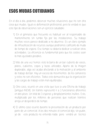 ESOS MUDAS COTIDIANOS

En el día a día, podemos observar muchas situaciones que no son otra
cosa que mudas. Igual es deformación profesional, pero la verdad es que
este tipo de observaciones son un ejercicio saludable:

   1) En el gimnasio que frecuento es habitual ver al responsable de
     mantenimiento sin rumbo fijo por las instalaciones. Su trabajo
     muchas veces parece dedicado a no aburrirse. Es un claro ejemplo
     de infrautilización de recursos aunque podríamos calificarlo de muda
     de tiempo de espera. Ese tiempo se debería dedicar a realizar otras
     actividades. La eficiencia es fundamental para que los costes sean
     lo más ajustados posibles.

   2) Más de una vez hemos visto la barra de un bar cubierto de vasos,
     platos, cubiertos, copas y tazas utilizados. Aparte de la imagen
     deplorable, algo así acaba afectando a la motivación y al ambiente
     de trabajo del bar. Hay un exceso de movimientos de los camareros
     y estos no son eficientes. Todso esto demuestra que la organización
     y las cargas de trabajo están mal equilibradas.

   3) Otro caso, ocurrió en una visita que tuve a una Oficina de trabajo
     (antiguo INEM). Un trámite representó ir a 3 funcionarios diferentes
     en dos pisos. Un total de 3 esperas y desplazamientos inútiles. Esto,
     multiplicado por los millones de personas que realizan trámites
     arroja un desperdicio de tiempo.

   4) El último caso ocurrió durante la presentación de un producto por
     parte de un comercial. A los dos minutos el comercial dijo, sin pudor,
     yo de este producto no entiendo nada pero vendrá un técnico

                                    75
 