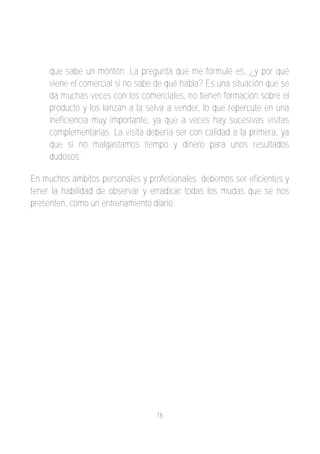 que sabe un montón. La pregunta que me formulé es, ¿y por qué
     viene el comercial si no sabe de qué habla? Es una situación que se
     da muchas veces con los comerciales, no tienen formación sobre el
     producto y los lanzan a la selva a vender, lo que repercute en una
     ineficiencia muy importante, ya que a veces hay sucesivas visitas
     complementarias. La visita debería ser con calidad a la primera, ya
     que si no malgastamos tiempo y dinero para unos resultados
     dudosos.

En muchos ámbitos personales y profesionales debemos ser eficientes y
tener la habilidad de observar y erradicar todas los mudas que se nos
presenten, como un entrenamiento diario.




                                  76
 