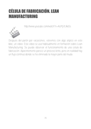 CÉLULA DE FABRICACIÓN. LEAN
MANUFACTURING

               http://www.youtube.com/watch?v=AUPji7L9aSs




Después del parón por vacaciones, volvemos con algo atípico en este
bloc, un video. Este video se usa habitualmente en formación sobre Lean
Manufacturing. Se puede observar el funcionamiento de una célula de
fabricación. Aparentemente parece un proceso lento, pero en realidad hay
un flujo continuo donde se ha eliminado la mayor parte del muda.




                                   79
 