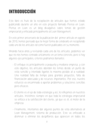 INTRODUCCIÓN
Este libro es fruto de la recopilación de artículos que hemos estado
publicando durante un año en este proyecto llamado Piensa en Lean.
Piensa en Lean es un blog divulgativo sobre temas de gestión
empresarial y enfocado principalmente al Lean Management.

En este primer aniversario de la publicación del primer artículo en agosto
de 2010, hemos pensado que la mejor forma de celebrarlo en recopilando
cada uno de los artículos tal como fueron publicados en su momento.

Mirando hacia atrás y revisando cada uno de los artículos, podemos ver
que no nos hemos centrado únicamente en un tema concreto, pero si hay
algunos ejes principales, criterios podríamos llamarlos:

   ­ El enfoque es principalmente a pequeña y mediana empresa, y con
     este objetivo, los artículos abordan los temas desde un punto de
     vista sencillo y intentado ligarlos lo máximo posible al a realidad.
     Una realidad falta de tiempo para grandes proyectos, falta de
     financiación adecuada y de recursos importantes. Por eso, nuestro
     esfuerzo va encaminado a aportar problemas y soluciones sencillas
     pero eficaces.

   ­ El cliente es el eje de toda estrategia y así, lo reflejamos en nuestros
     artículos. Insistimos siempre en que toda la estrategia empresarial
     se enfoca a la satisfacción del cliente, ya que es él, el motor de la
     empresa.

   ­ Finalmente, intentamos dar algunos puntos de vista alternativos al
     Lean Management, sistema de producción. Este va enfocado a
     disminuir o eliminar los despilfarros que aparecen en todos los
                                     8
 
