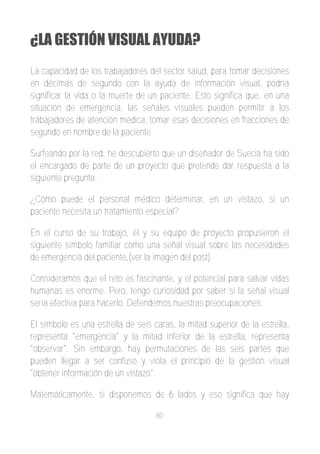 ¿LA GESTIÓN VISUAL AYUDA?
La capacidad de los trabajadores del sector salud, para tomar decisiones
en décimas de segundo con la ayuda de información visual, podría
significar la vida o la muerte de un paciente. Esto significa que, en una
situación de emergencia, las señales visuales pueden permitir a los
trabajadores de atención médica, tomar esas decisiones en fracciones de
segundo en nombre de la paciente.

Surfeando por la red, he descubierto que un diseñador de Suecia ha sido
el encargado de parte de un proyecto que pretende dar respuesta a la
siguiente pregunta:

¿Cómo puede el personal médico determinar, en un vistazo, si un
paciente necesita un tratamiento especial?

En el curso de su trabajo, él y su equipo de proyecto propusieron el
siguiente símbolo familiar como una señal visual sobre las necesidades
de emergencia del paciente,(ver la imagen del post).

Consideramos que el reto es fascinante, y el potencial para salvar vidas
humanas es enorme. Pero, tengo curiosidad por saber si la señal visual
sería efectiva para hacerlo. Defendemos nuestras preocupaciones:

El símbolo es una estrella de seis caras, la mitad superior de la estrella,
representa "emergencia" y la mitad inferior de la estrella, representa
"observar". Sin embargo, hay permutaciones de las seis partes que
pueden llegar a ser confuso y viola el principio de la gestión visual
"obtener información de un vistazo".

Matemáticamente, si disponemos de 6 lados y eso significa que hay

                                    80
 