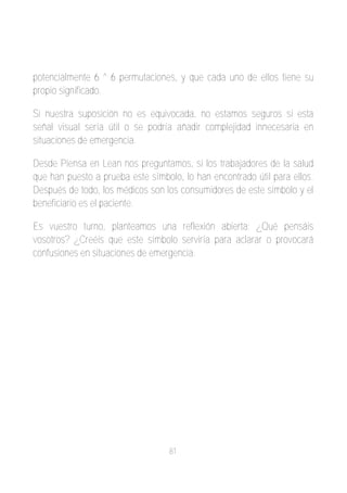 potencialmente 6 ^ 6 permutaciones, y que cada uno de ellos tiene su
propio significado.

Si nuestra suposición no es equivocada, no estamos seguros si esta
señal visual sería útil o se podría añadir complejidad innecesaria en
situaciones de emergencia.

Desde Piensa en Lean nos preguntamos, si los trabajadores de la salud
que han puesto a prueba este símbolo, lo han encontrado útil para ellos.
Después de todo, los médicos son los consumidores de este símbolo y el
beneficiario es el paciente.

Es vuestro turno, planteamos una reflexión abierta: ¿Qué pensáis
vosotros? ¿Creéis que este símbolo serviría para aclarar o provocará
confusiones en situaciones de emergencia.




                                   81
 