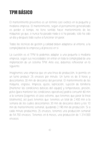 TPM BÁSICO
El mantenimiento preventivo es un término casi exótico en la pequeña y
mediana empresa. El mantenimiento, según el pensamiento generalizado
es perder el tiempo, no tiene sentido hacer mantenimiento de las
máquinas ya que, o nunca ha pasado nada o si ha pasado, sólo ha sido
un día y después todo vuelve a funcionar sin parar.

Todas las técnicas de gestión y calidad deben adaptarse al entorno, a la
complejidad de la empresa y al proceso en si.

La cuestión es el TPM lo podemos adaptar a una pequeña o mediana
empresa, según sus necesidades sin entrar en toda la complejidad de una
implantación de un sistema TPM. Ante eso, debemos reflexionar en lo
siguiente:

Imaginemos una empresa que en una línea de producción, le permite en
un turno producir 25 envases por minuto. Un turno es de 8 horas y
descontamos 30 min de descanso del personal. El mantenimiento de las
máquina, engrase, limpieza, ajuste, lubricación, sujeción de tornillería
(mantener las condiciones básicas del equipo) y temperaturas, presión,
polvo (para mantener las condiciones operativas) podría consumir 60 min
a la semana (cogemos el caso extremo, que tenemos que parar la línea
totalmente), así pues tenemos que; tenemos un total de 2.400 min a la
semana de los cuáles descontamos 30 min de descanso diario y los 10
min de mantenimiento semanal, quedando 2.190 min de producción. Si a
cada minuto producimos 25 envases, tenemos una producción semanal
de 54.750 envases. Tenemos en 6 meses, una producción de 1.314.000
envases.


                                   82
 