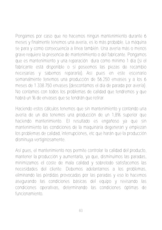 Pongamos por caso que no hacemos ningún mantenimiento durante 6
meses y finalmente tenemos una avería, es lo más probable. La máquina
se para y como consecuencia a línea también. Una avería más o menos
grave requiere la presencia de mantenimiento o del fabricante. Pongamos
que es mantenimiento y una reparación dura como mínimo 1 día (si el
fabricante está disponible o si poseemos las piezas de recambio
necesarias y sabemos repararla). Así pues en este escenario
semanalmente tenemos una producción de 56.250 envases y a los 6
meses de 1.338.750 envases (descontamos el día de parada por avería).
No contamos con todos los problemas de calidad que tendremos y que
habrá un % de envases que se tendrán que retirar.

Haciendo estos cálculos tenemos que sin mantenimiento y contando una
avería de un día tenemos una producción de un 1,8% superior que
haciendo mantenimiento. El resultado es engañoso ya que sin
mantenimiento las condiciones de la maquinaria degeneran y empiezan
los problemas de calidad, interrupciones, etc que harán que la producción
disminuya vertiginosamente.

Así pues, el mantenimiento nos permite controlar la calidad del producto,
mantener la producción y aumentarla, ya que, disminuimos las paradas,
minimizamos el coste de mala calidad y sobretodo satisfacemos las
necesidades del cliente. Debemos adelantarnos a los problemas,
eliminando las pérdidas provocadas por las paradas y eso lo hacemos
asegurando las condiciones básicas del equipo y revisando las
condiciones operativas, determinando las condiciones óptimas de
funcionamiento.


                                   83
 