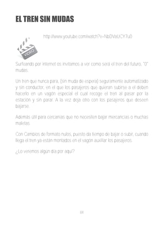 EL TREN SIN MUDAS

               http://www.youtube.com/watch?v=NbDVaUCY7u0




Surfeando por internet os invitamos a ver como será el tren del futuro, "0"
mudas.

Un tren que nunca para, (sin muda de espera) seguramente automatizado
y sin conductor, en el que los pasajeros que quieran subirse a el deben
hacerlo en un vagón especial el cual recoge el tren al pasar por la
estación y sin parar. A la vez deja otro con los pasajeros que deseen
bajarse.

Además útil para cercanías que no necesiten bajar mercancías o muchas
maletas.

Con Cambios de formato nulos, puesto da tiempo de bajar o subir, cuando
llega el tren ya están montados en el vagón auxiliar los pasajeros.

¿Lo veremos algún día por aquí?




                                    84
 