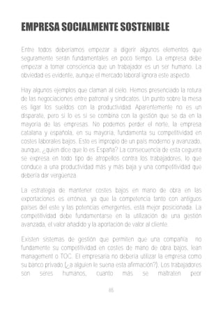 EMPRESA SOCIALMENTE SOSTENIBLE
Entre todos deberíamos empezar a digerir algunos elementos que
seguramente serán fundamentales en poco tiempo. La empresa debe
empezar a tomar consciencia que un trabajador es un ser humano. La
obviedad es evidente, aunque el mercado laboral ignora este aspecto.

Hay algunos ejemplos que claman al cielo. Hemos presenciado la rotura
de las negociaciones entre patronal y sindicatos. Un punto sobre la mesa
es ligar los sueldos con la productividad. Aparentemente no es un
disparate, pero si lo es si se combina con la gestión que se da en la
mayoría de las empresas. No podemos perder el norte, la empresa
catalana y española, en su mayoría, fundamenta su competitividad en
costes laborales bajos. Esto es impropio de un país moderno y avanzado,
aunque, ¿quien dice que lo es España? La consecuencia de esta ceguera
se expresa en todo tipo de atropellos contra los trabajadores, lo que
conduce a una productividad más y más baja y una competitividad que
debería dar vergüenza.

La estrategia de mantener costes bajos en mano de obra en las
exportaciones es errónea, ya que la competencia tanto con antiguos
países del este y las potencias emergentes, está mejor posicionada. La
competitividad debe fundamentarse en la utilización de una gestión
avanzada, el valor añadido y la aportación de valor al cliente.

Existen sistemas de gestión que permiten que una compañía no
fundamente su competitividad en costes de mano de obra bajos, lean
management o TOC. El empresaria no debería utilizar la empresa como
su banco privado (¿a alguien le suena esta afirmación?). Los trabajadores
son seres humanos, cuanto más se maltraten peor

                                   85
 