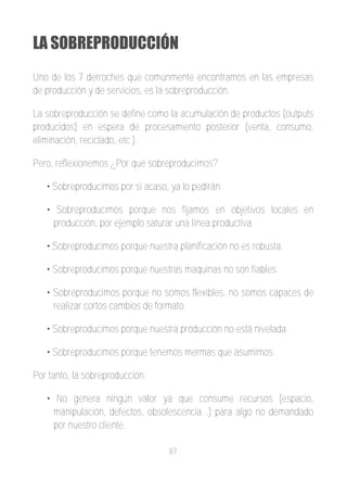 LA SOBREPRODUCCIÓN
Uno de los 7 derroches que comúnmente encontramos en las empresas
de producción y de servicios, es la sobreproducción.

La sobreproducción se define como la acumulación de productos (outputs
producidos) en espera de procesamiento posterior (venta, consumo,
eliminación, reciclado, etc.).

Pero, reflexionemos ¿Por qué sobreproducimos?

   • Sobreproducimos por si acaso, ya lo pedirán.

   • Sobreproducimos porque nos fijamos en objetivos locales en
     producción, por ejemplo saturar una línea productiva.

   • Sobreproducimos porque nuestra planificación no es robusta.

   • Sobreproducimos porque nuestras maquinas no son fiables.

   • Sobreproducimos porque no somos flexibles, no somos capaces de
     realizar cortos cambios de formato.

   • Sobreproducimos porque nuestra producción no está nivelada.

   • Sobreproducimos porque tenemos mermas que asumimos.

Por tanto, la sobreproducción:

   • No genera ningún valor ya que consume recursos (espacio,
     manipulación, defectos, obsolescencia...) para algo no demandado
     por nuestro cliente.

                                   87
 