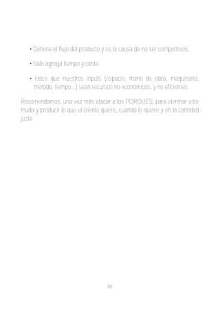 • Detiene el flujo del producto y es la causa de no ser competitivos.

   • Solo agrega tiempo y coste.

   • Hace que nuestros inputs (espacio, mano de obra, maquinaria,
     método, tiempo...) sean recursos no económicos, y no eficientes.

Recomendamos, una vez más atacar a los PORQUES, para eliminar este
muda y producir lo que el cliente quiere, cuando lo quiere y en la cantidad
justa.




                                    88
 