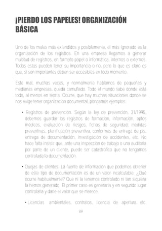¡PIERDO LOS PAPELES! ORGANIZACIÓN
BÁSICA

Uno de los males más extendidos y posiblemente, el más ignorado es la
organización de los registros. En una empresa llegamos a generar
multitud de registros, en formato papel o informática, internos o externos.
Todos estos pueden tener su importancia o no, pero lo que es claro es
que, si son importantes deben ser accesibles en todo momento.

Este mal, muchas veces, y normalmente hablamos de pequeñas y
medianas empresas, queda camuflado. Todo el mundo sabe donde está
todo, al menos en teoría. Ocurre, que hay muchas situaciones donde se
nos exige tener organización documental, pongamos ejemplos:

   • Registros de prevención. Según la ley de prevención, 31/1995,
     debemos guardar los registros de formación, información, aptos
     médicos, evaluación de riesgos, fichas de seguridad, medidas
     preventivas, planificación preventiva, conformes de entrega de pis,
     entrega de documentación, investigación de accidentes, etc. No
     hace falta insistir que, ante una inspección de trabajo o una auditoria
     por parte de un cliente, puede ser catastrófico que no tengamos
     controlada la documentación.

   • Quejas de clientes. La fuente de información que podemos obtener
     de este tipo de documentación es de un valor incalculable. ¿Qué
     ocurre habitualmente? Que ni la tenemos controlado ni tan siquiera
     la hemos generado. El primer caso es generarla y en segundo lugar
     controlarla y darle el valor que se merece.

     • Licencias   ambientales, contratos, licencia de apertura, etc.
                                    89
 