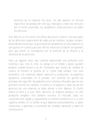 procesos de la empresa. Así pues, no sólo aparece en artículo
     específicos de producción sino que impregna a todos los artículos
     por el hecho anunciado, los despilfarros están presentes en todos
     los procesos.

Este libro no se ha escrito con ánimo discursivo o teórico, sino que parte
de las diferentes experiencias de cada uno de nosotros, aunque siempre,
partiendo del hecho que, la generación de despilfarros en una empresa es
una guerra sin cuartel y que por ello los esfuerzos a realizar son grandes
pero que tienen su recompensa con el aumento de la eficacia y la
eficiencia de los procesos.

Hace ya algunos años, que estamos padeciendo una profunda crisis
sistémica, que visto lo visto, se alarga en el tiempo y pocos pueden
predecir cuándo tocará a su fin. Pensamos que hemos de cambiar la
cultura, la filosofía el sistema en sí. Como todo cambio, éste será
traumático. Las empresas deben sobrevivir y evolucionar, no podemos
quedarnos estancados en el pasado, con sistemas de gestión de
principios del siglo XXI. No podemos tener sistemas inflexibles que no nos
permitan encarar los cambios, el cliente es el objetivo y cada uno de los
procesos de una empresa se debe alinear a este objetivo. El cliente
marca el ritmo y a este ritmo, takt­time, la empresa produce, no sólo
productos tangibles sino también servicios. El mercado cada vez
evoluciona más rápido y seguramente el sistema económico en si, y esto
significa cambio. Es el cambio al que debemos acostumbrarnos, a saber
evolucionar, a aprender, a cuestionar las verdades absolutas y obrar en
consecuencia.


                                    9
 