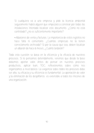 Si cualquiera va a una empresa y pide la licencia ambiental
     seguramente habrá alguien que empezará a corretear por todas las
     instalaciones intentado localizar este documento. ¿Como no está
     controlado? ¿no es suficientemente importante?

     • Albaranes de venta y facturas. La importancia de estos registros no
     hace falta ni comentarlo. ¿Cuántas empresas no la tienen
     correctamente archivada? Si por la causa que sea, deben localizar
     un albarán de hace 6 meses, ¿Cuánto tardarán?

Toda esta cuestión se basa en la eficiencia y la eficacia de nuestros
procesos. Si lo pensamos detenidamente, veremos que desde la base
debemos aportar valor. Antes de pensar en nuestros procesos
productivos, aplicar lean, TOC, reflexionemos sobre cómo nos
organizamos a nivel básico. La exigencia sobre todos los procesos debe
ser alta, su eficacia y su eficiencia es fundamental. La aportación de valor
y la eliminación de los despilfarros es extensible a todos los rincones de
una organización.




                                    90
 