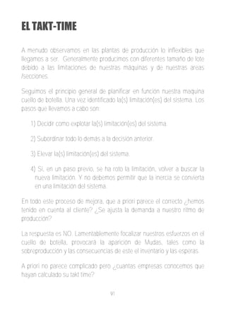 EL TAKT-TIME

A menudo observamos en las plantas de producción lo inflexibles que
llegamos a ser. Generalmente producimos con diferentes tamaño de lote
debido a las limitaciones de nuestras máquinas y de nuestras areas
/secciones.

Seguimos el principio general de planificar en función nuestra maquina
cuello de botella. Una vez identificado la(s) limitación(es) del sistema. Los
pasos que llevamos a cabo son:

   1) Decidir como explotar la(s) limitación(es) del sistema.

   2) Subordinar todo lo demás a la decisión anterior.

   3) Elevar la(s) limitación(es) del sistema.

   4) Si, en un paso previo, se ha roto la limitación, volver a buscar la
     nueva limitación. Y no debemos permitir que la inercia se convierta
     en una limitación del sistema.

En todo este proceso de mejora, que a priori parece el correcto ¿hemos
tenido en cuenta al cliente? ¿Se ajusta la demanda a nuestro ritmo de
producción?

La respuesta es NO. Lamentablemente focalizar nuestros esfuerzos en el
cuello de botella, provocará la aparición de Mudas, tales como la
sobreproducción y las consecuencias de este el inventario y las esperas.

A priori no parece complicado pero ¿cuantas empresas conocemos que
hayan calculado su takt time?

                                     91
 