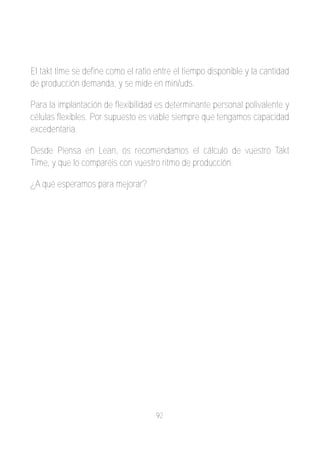 El takt time se define como el ratio entre el tiempo disponible y la cantidad
de producción demanda, y se mide en min/uds.

Para la implantación de flexibilidad es determinante personal polivalente y
células flexibles. Por supuesto es viable siempre que tengamos capacidad
excedentaria.

Desde Piensa en Lean, os recomendamos el cálculo de vuestro Takt
Time, y que lo comparéis con vuestro ritmo de producción.

¿A qué esperamos para mejorar?




                                     92
 