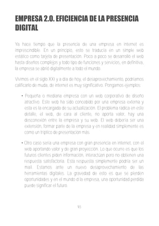 EMPRESA 2.0. EFICIENCIA DE LA PRESENCIA
DIGITAL
Ya hace tiempo que la presencia de una empresa en internet es
imprescindible. En un principio, esto se traducía en un simple web
estático como tarjeta de presentación. Poco a poco se desarrolló el web
hasta diseños complejos y todo tipo de funciones y servicios, en definitiva,
la empresa se abrió digitalmente a todo el mundo.

Vivimos en el siglo XXI y a día de hoy, el desaprovechamiento, podríamos
calificarlo de muda, de internet es muy significativo. Pongamos ejemplos:

   • Pequeña o mediana empresa con un web corporativo de diseño
     atractivo. Este web ha sido concebido por una empresa externa y
     esta es la encargada de su actualización. El problema radica en este
     detalle, el web, de cara al cliente, no aporta valor, hay una
     desconexión entre la empresa y su web. El web debería ser una
     extensión, formar parte de la empresa y en realidad simplemente es
     como un tríptico de presentación más.

   • Otro caso sería una empresa con gran presencia en internet, con el
     web aportando valor y de gran proyección. Lo que ocurre es que los
     futuros clientes piden información, interactúan pero no obtienen una
     respuesta satisfactoria. Esta respuesta simplemente podría ser un
     mail. Estamos ante un nuevo desaprovechamiento de las
     herramientas digitales. La gravedad de esto es que se pierden
     oportunidades y en el mundo d la empresa, una oportunidad perdida
     puede significar el futuro.



                                    93
 